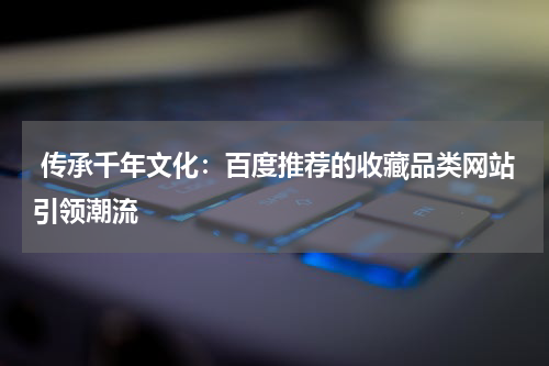  传承千年文化：百度推荐的收藏品类网站引领潮流