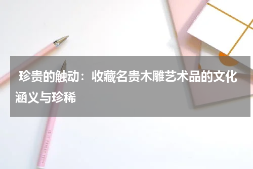  珍贵的触动：收藏名贵木雕艺术品的文化涵义与珍稀