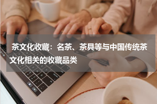  茶文化收藏：名茶、茶具等与中国传统茶文化相关的收藏品类