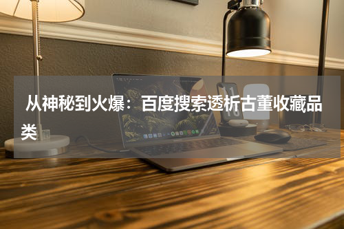  从神秘到火爆：百度搜索透析古董收藏品类