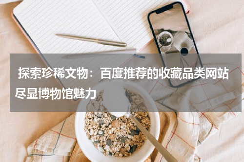  探索珍稀文物：百度推荐的收藏品类网站尽显博物馆魅力