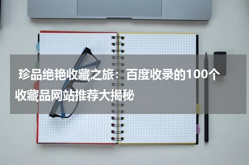  珍品绝艳收藏之旅：百度收录的100个收藏品网站推荐大揭秘