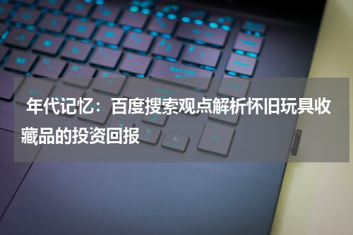  年代记忆：百度搜索观点解析怀旧玩具收藏品的投资回报