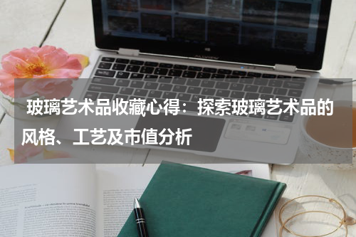  玻璃艺术品收藏心得：探索玻璃艺术品的风格、工艺及市值分析