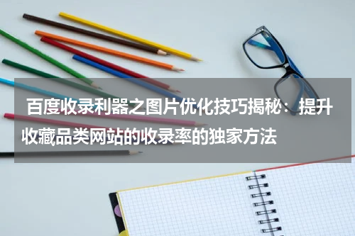  百度收录利器之图片优化技巧揭秘：提升收藏品类网站的收录率的独家方法