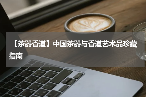  【茶器香道】中国茶器与香道艺术品珍藏指南