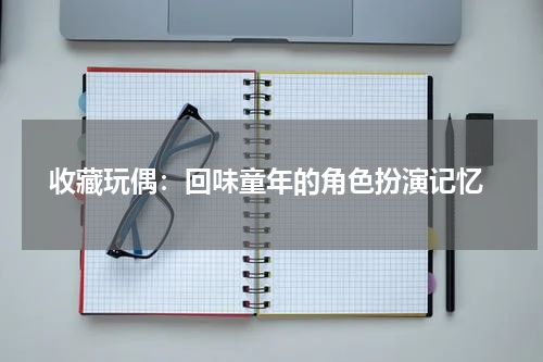  收藏玩偶：回味童年的角色扮演记忆