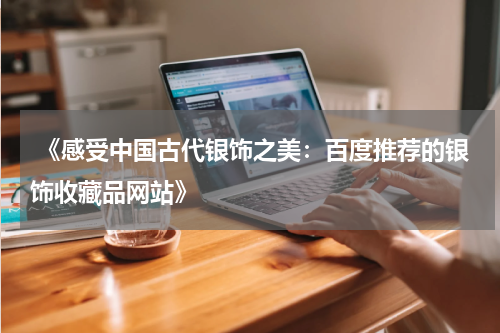  《感受中国古代银饰之美：百度推荐的银饰收藏品网站》