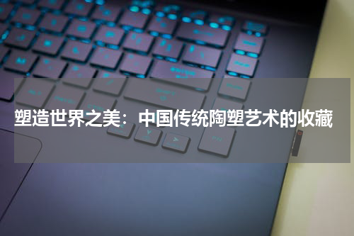  塑造世界之美：中国传统陶塑艺术的收藏