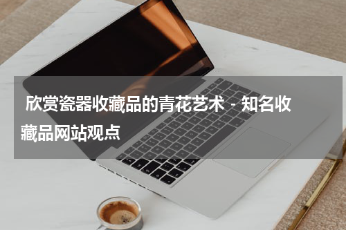  欣赏瓷器收藏品的青花艺术 - 知名收藏品网站观点