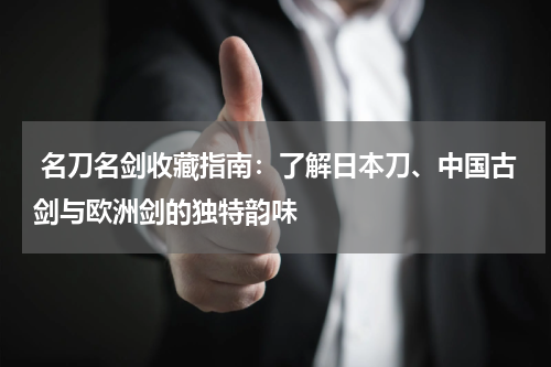  名刀名剑收藏指南：了解日本刀、中国古剑与欧洲剑的独特韵味