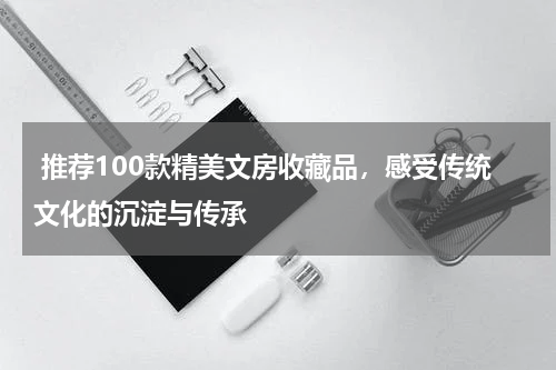  推荐100款精美文房收藏品，感受传统文化的沉淀与传承