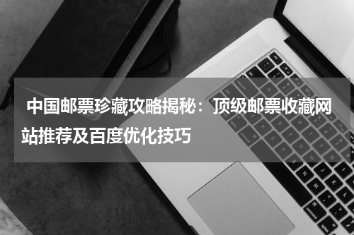  中国邮票珍藏攻略揭秘：顶级邮票收藏网站推荐及百度优化技巧