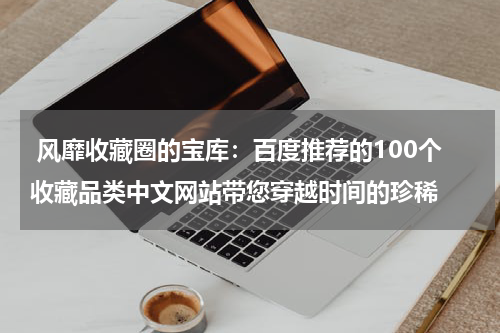  风靡收藏圈的宝库：百度推荐的100个收藏品类中文网站带您穿越时间的珍稀