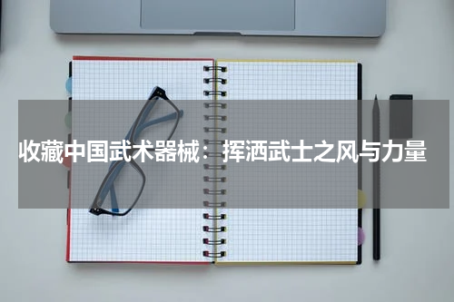  收藏中国武术器械：挥洒武士之风与力量
