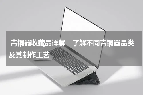  青铜器收藏品详解｜了解不同青铜器品类及其制作工艺