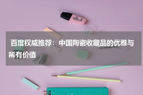  百度权威推荐：中国陶瓷收藏品的优雅与稀有价值