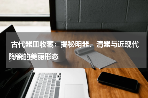  古代器皿收藏：揭秘明器、清器与近现代陶瓷的美丽形态