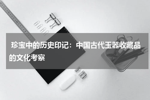  珍宝中的历史印记：中国古代玉器收藏品的文化考察