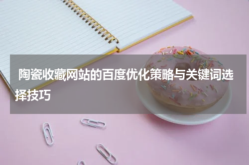  陶瓷收藏网站的百度优化策略与关键词选择技巧