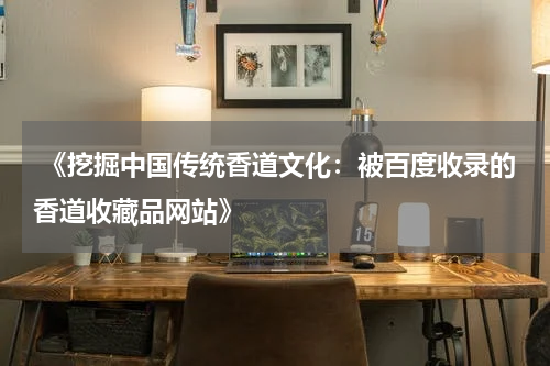 《挖掘中国传统香道文化：被百度收录的香道收藏品网站》