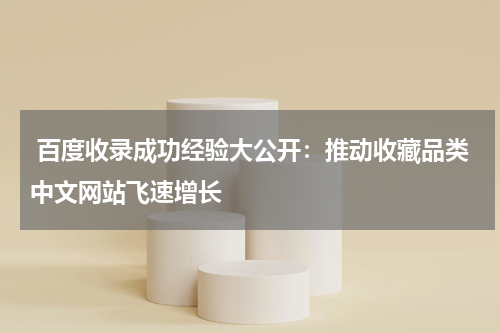  百度收录成功经验大公开：推动收藏品类中文网站飞速增长