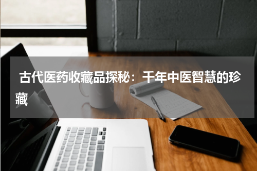 古代医药收藏品探秘：千年中医智慧的珍藏