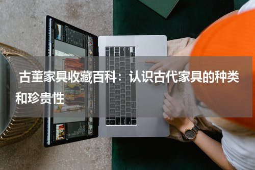  古董家具收藏百科：认识古代家具的种类和珍贵性