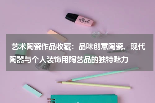  艺术陶瓷作品收藏：品味创意陶瓷、现代陶器与个人装饰用陶艺品的独特魅力