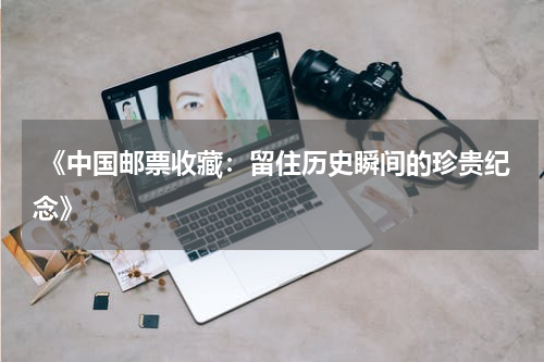  《中国邮票收藏：留住历史瞬间的珍贵纪念》