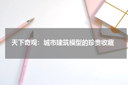  天下奇观：城市建筑模型的珍贵收藏