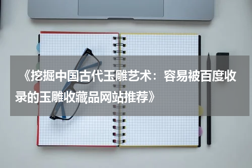  《挖掘中国古代玉雕艺术：容易被百度收录的玉雕收藏品网站推荐》