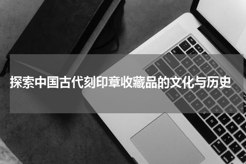  探索中国古代刻印章收藏品的文化与历史