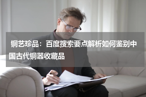  铜艺珍品：百度搜索要点解析如何鉴别中国古代铜器收藏品