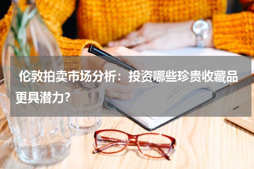  伦敦拍卖市场分析：投资哪些珍贵收藏品更具潜力？