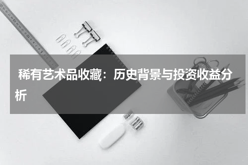  稀有艺术品收藏：历史背景与投资收益分析
