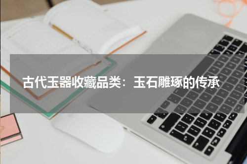  古代玉器收藏品类：玉石雕琢的传承