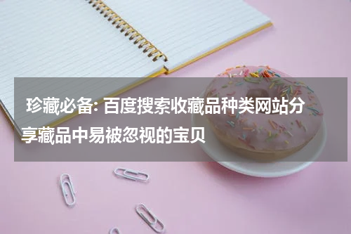  珍藏必备: 百度搜索收藏品种类网站分享藏品中易被忽视的宝贝