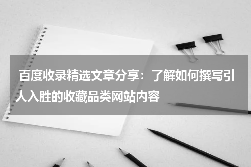  百度收录精选文章分享：了解如何撰写引人入胜的收藏品类网站内容