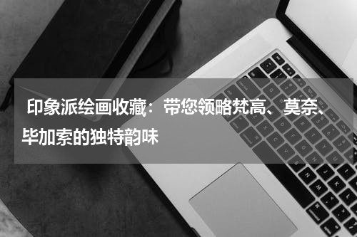  印象派绘画收藏：带您领略梵高、莫奈、毕加索的独特韵味