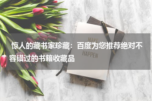  惊人的藏书家珍藏：百度为您推荐绝对不容错过的书籍收藏品