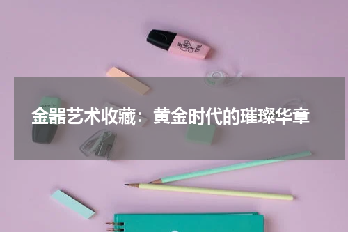  金器艺术收藏：黄金时代的璀璨华章