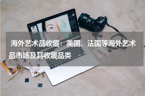  海外艺术品收藏：美国、法国等海外艺术品市场及其收藏品类