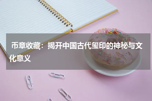  币章收藏：揭开中国古代玺印的神秘与文化意义