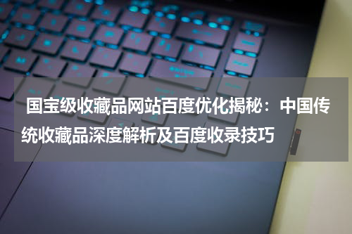  国宝级收藏品网站百度优化揭秘：中国传统收藏品深度解析及百度收录技巧