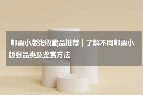  邮票小版张收藏品推荐｜了解不同邮票小版张品类及鉴赏方法