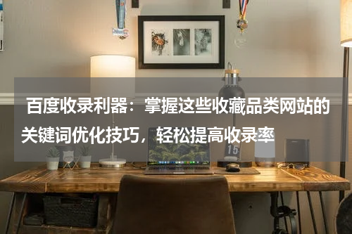  百度收录利器：掌握这些收藏品类网站的关键词优化技巧，轻松提高收录率