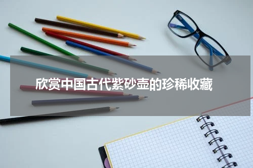  欣赏中国古代紫砂壶的珍稀收藏