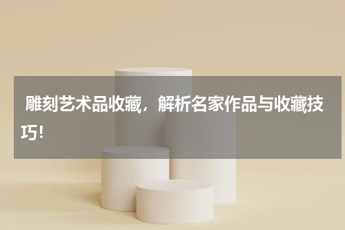  雕刻艺术品收藏，解析名家作品与收藏技巧！