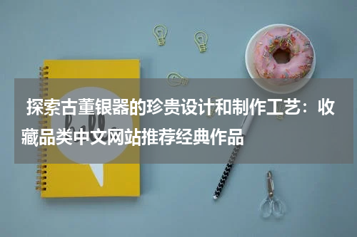  探索古董银器的珍贵设计和制作工艺：收藏品类中文网站推荐经典作品